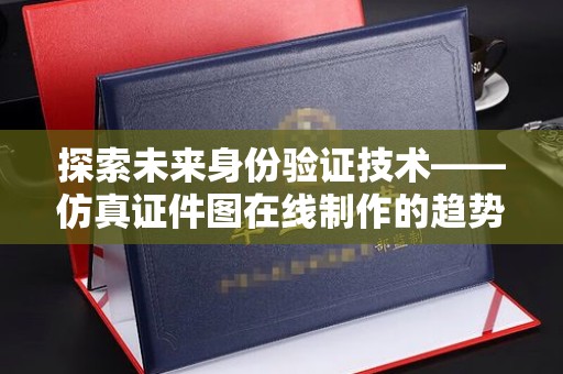 合肥探索未来身份验证技术——仿真证件图在线制作的趋势与影响